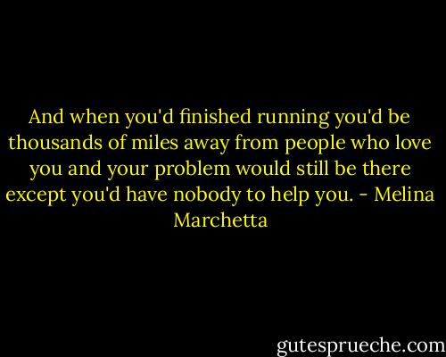 And when you'd finished running you'd be thousands of miles away from people who love you and your problem would still be there except you'd have nobody to help you. - Melina Marchetta