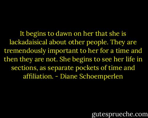 It begins to dawn on her that she is lackadaisical about other people. They are tremendously important to her for a time and then they are not. She begins to see her life in sections, as separate pockets of time and affiliation. - Diane Schoemperlen