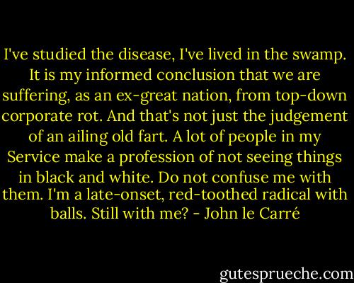 I've studied the disease, I've lived in the swamp. It is my informed conclusion that we are suffering, as an ex-great nation, from top-down corporate rot. And that's not just the judgement of an ailing old fart. A lot of people in my Service make a profession of not seeing things in black and white. Do not confuse me with them. I'm a late-onset, red-toothed radical with balls. Still with me? - John le Carré