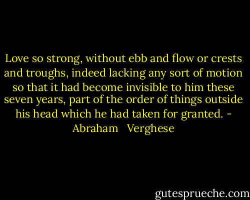 Love so strong, without ebb and flow or crests and troughs, indeed lacking any sort of motion so that it had become invisible to him these seven years, part of the order of things outside his head which he had taken for granted. - Abraham   Verghese