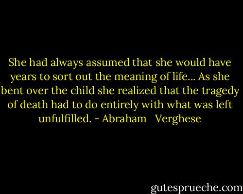She had always assumed that she would have years to sort out the meaning of life... As she bent over the child she realized that the tragedy of death had to do entirely with what was left unfulfilled. - Abraham   Verghese