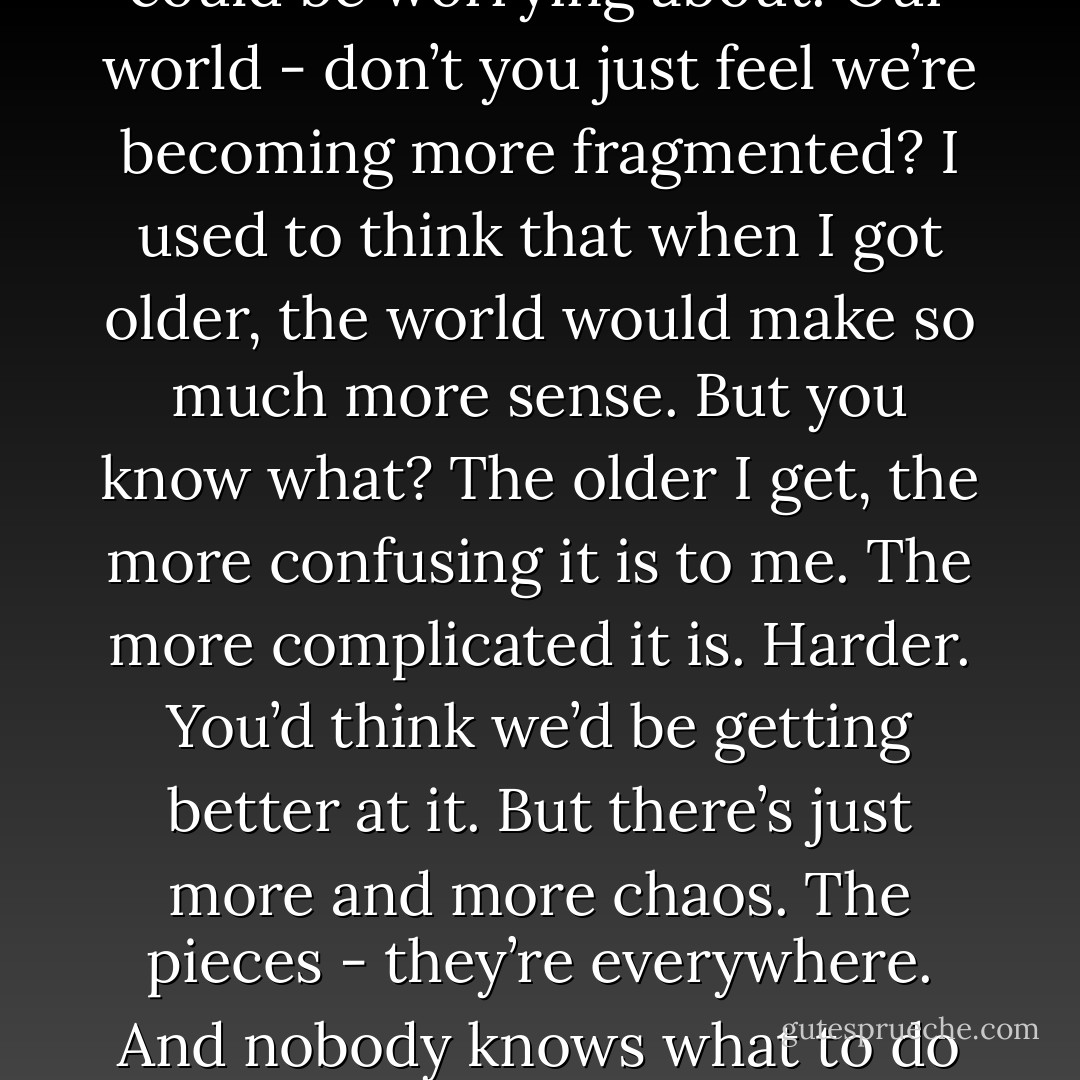 I mean, I don’t know how the world broke. And I don’t know if there’s a God who can help us fix it. But the fact that the world is broken - I absolutely believe that. Just look around us. Every minute - every single second - there are a million things you could be thinking about. A million things you could be worrying about. Our world - don’t you just feel we’re becoming more fragmented? I used to think that when I got older, the world would make so much more sense. But you know what? The older I get, the more confusing it is to me. The more complicated it is. Harder. You’d think we’d be getting better at it. But there’s just more and more chaos. The pieces - they’re everywhere. And nobody knows what to do about it. I find myself grasping, Nick. You know that feeling? That feeling when you just want the right thing to fall into the right place, not only because it’s right, but because it would mean that such a thing is still possible? I want to believe that. - Rachel Cohn