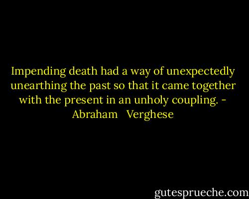Impending death had a way of unexpectedly unearthing the past so that it came together with the present in an unholy coupling. - Abraham   Verghese