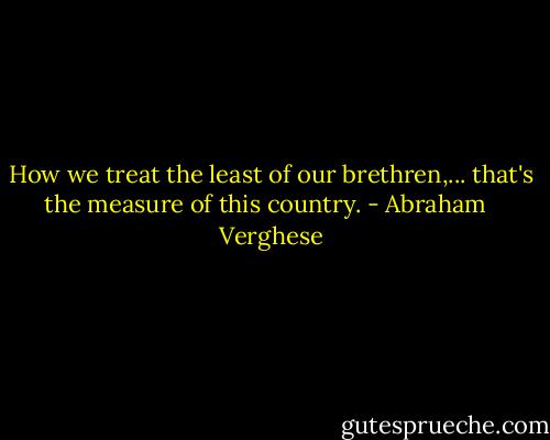 How we treat the least of our brethren,... that's the measure of this country. - Abraham   Verghese