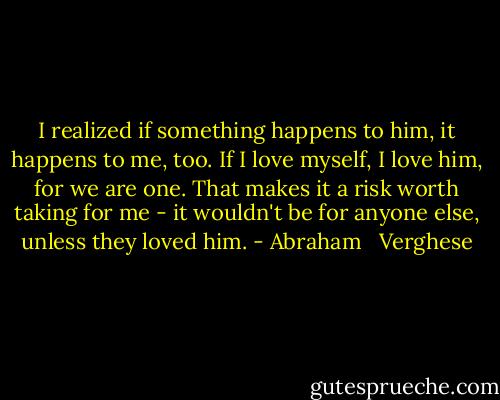 I realized if something happens to him, it happens to me, too. If I love myself, I love him, for we are one. That makes it a risk worth taking for me - it wouldn't be for anyone else, unless they loved him. - Abraham   Verghese