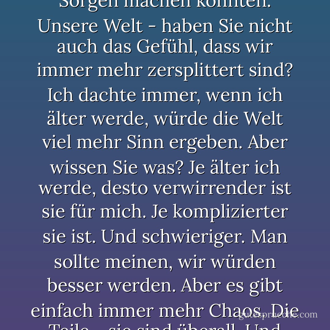 Ich meine, ich weiß nicht, wie die Welt kaputt gegangen ist. Und ich weiß nicht, ob es einen Gott gibt, der uns helfen kann, sie zu reparieren. Aber die Tatsache, dass die Welt kaputt ist - daran glaube ich fest. Schauen Sie sich einfach um. Jede Minute - jede einzelne Sekunde - gibt es eine Million Dinge, über die man nachdenken könnte. Eine Million Dinge, über die Sie sich Sorgen machen könnten. Unsere Welt - haben Sie nicht auch das Gefühl, dass wir immer mehr zersplittert sind? Ich dachte immer, wenn ich älter werde, würde die Welt viel mehr Sinn ergeben. Aber wissen Sie was? Je älter ich werde, desto verwirrender ist sie für mich. Je komplizierter sie ist. Und schwieriger. Man sollte meinen, wir würden besser werden. Aber es gibt einfach immer mehr Chaos. Die Teile - sie sind überall. Und niemand weiß, was man dagegen tun kann. Ich ertappe mich dabei, wie ich zugreife, Nick. Kennen Sie dieses Gefühl? Das Gefühl, wenn man einfach nur will, dass das Richtige an den richtigen Platz fällt, nicht nur, weil es richtig ist, sondern weil es bedeuten würde, dass so etwas noch möglich ist? Ich möchte das glauben. - Rachel Cohn<