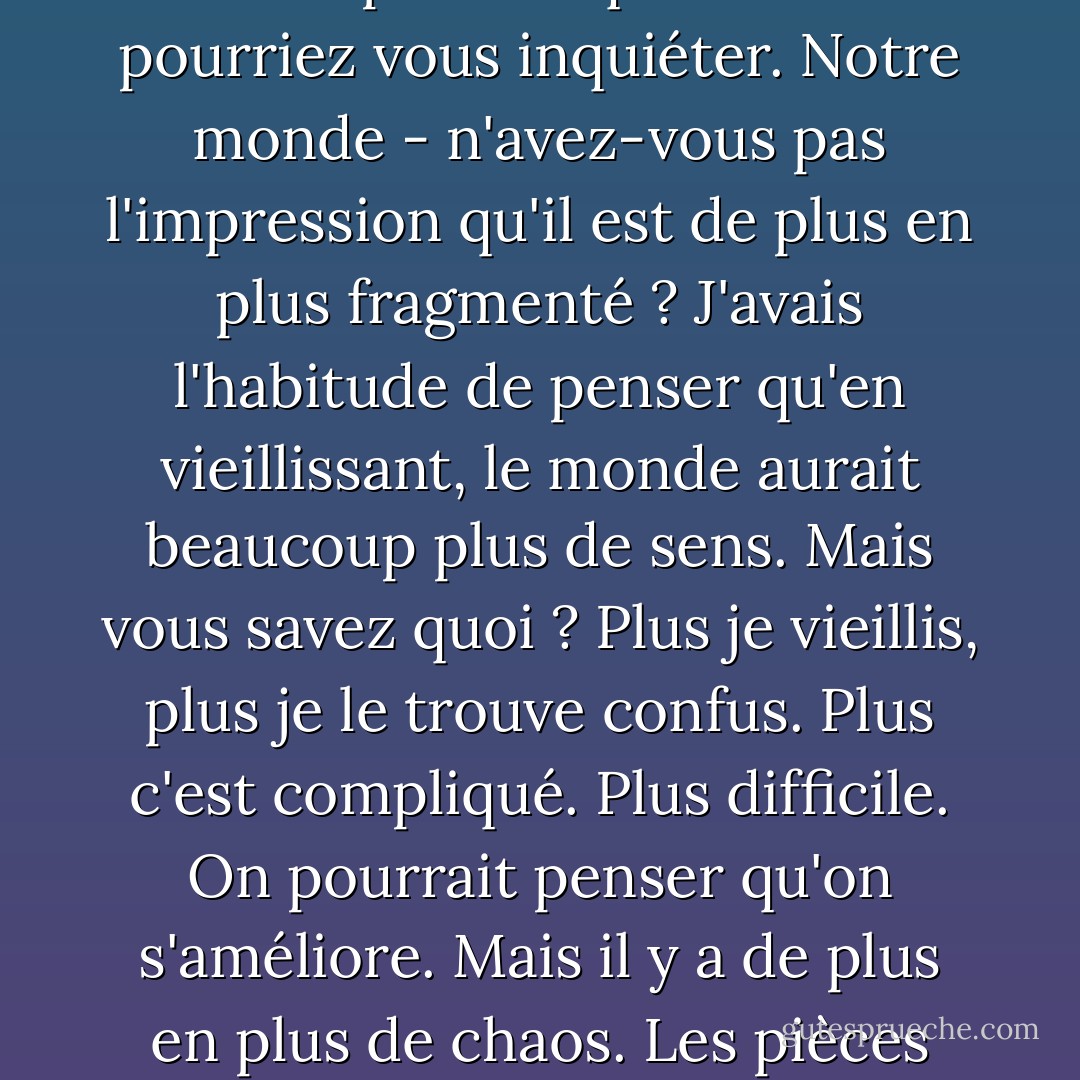 Je ne sais pas comment le monde s'est brisé. Et je ne sais pas s'il y a un Dieu qui peut nous aider à le réparer. Mais le fait que le monde soit brisé, j'y crois absolument. Il suffit de regarder autour de nous. Chaque minute, chaque seconde, il y a un million de choses auxquelles vous pourriez penser. Un million de choses pour lesquelles vous pourriez vous inquiéter. Notre monde - n'avez-vous pas l'impression qu'il est de plus en plus fragmenté ? J'avais l'habitude de penser qu'en vieillissant, le monde aurait beaucoup plus de sens. Mais vous savez quoi ? Plus je vieillis, plus je le trouve confus. Plus c'est compliqué. Plus difficile. On pourrait penser qu'on s'améliore. Mais il y a de plus en plus de chaos. Les pièces sont partout. Et personne ne sait quoi faire. Je me retrouve à m'agripper, Nick. Tu connais ce sentiment ? Ce sentiment de vouloir que la bonne chose tombe au bon endroit, non seulement parce que c'est juste, mais aussi parce que cela signifierait qu'une telle chose est encore possible ? Je veux y croire. - Rachel Cohn