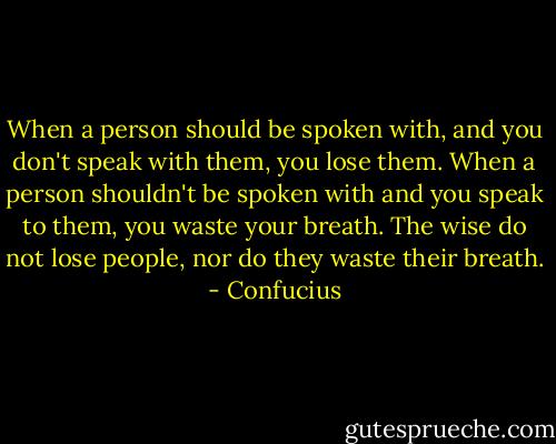 When a person should be spoken with, and you don't speak with them, you lose them. When a person shouldn't be spoken with and you speak to them, you waste your breath. The wise do not lose people, nor do they waste their breath. - Confucius