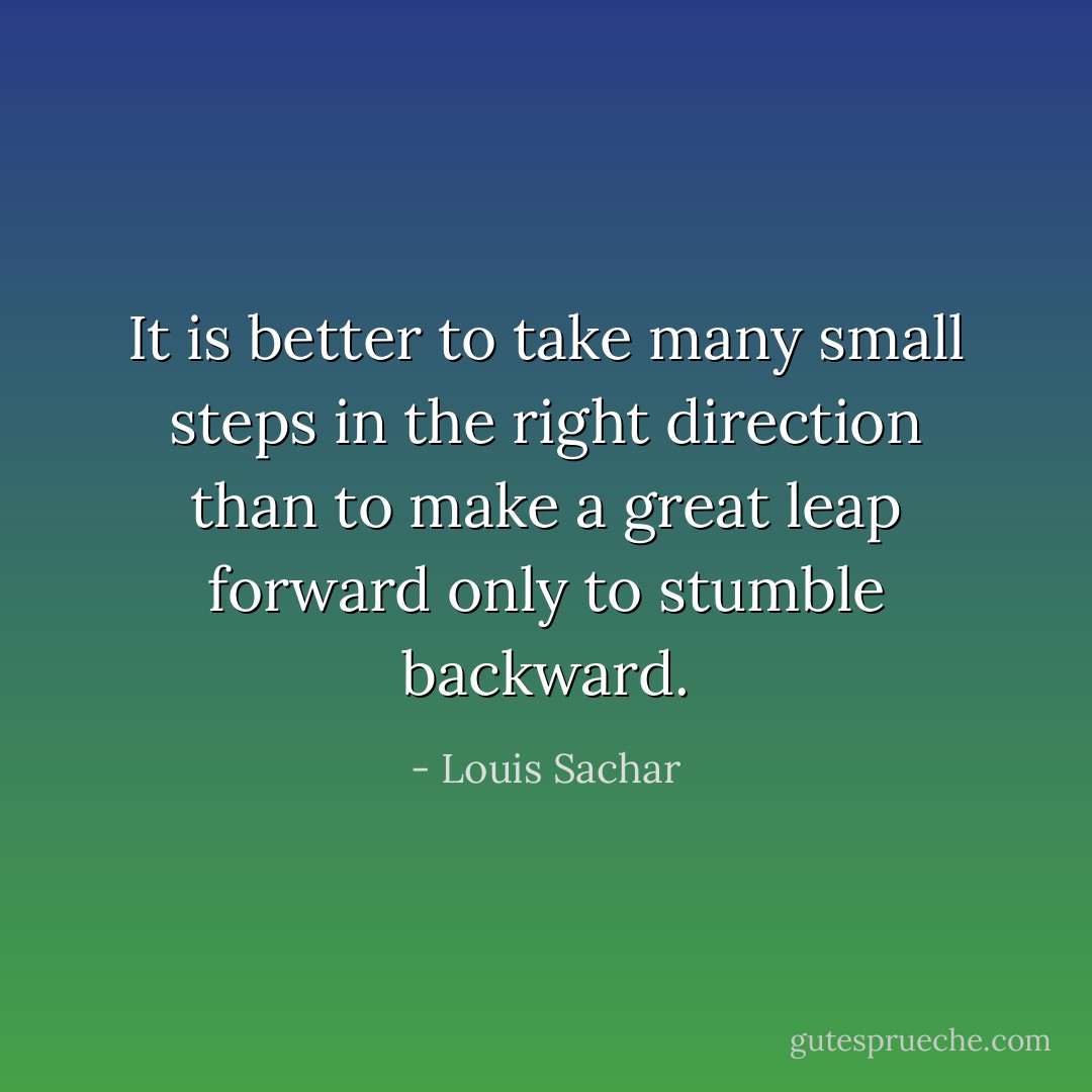 It is better to take many small steps in the right direction than to make a great leap forward only to stumble backward. - Louis Sachar