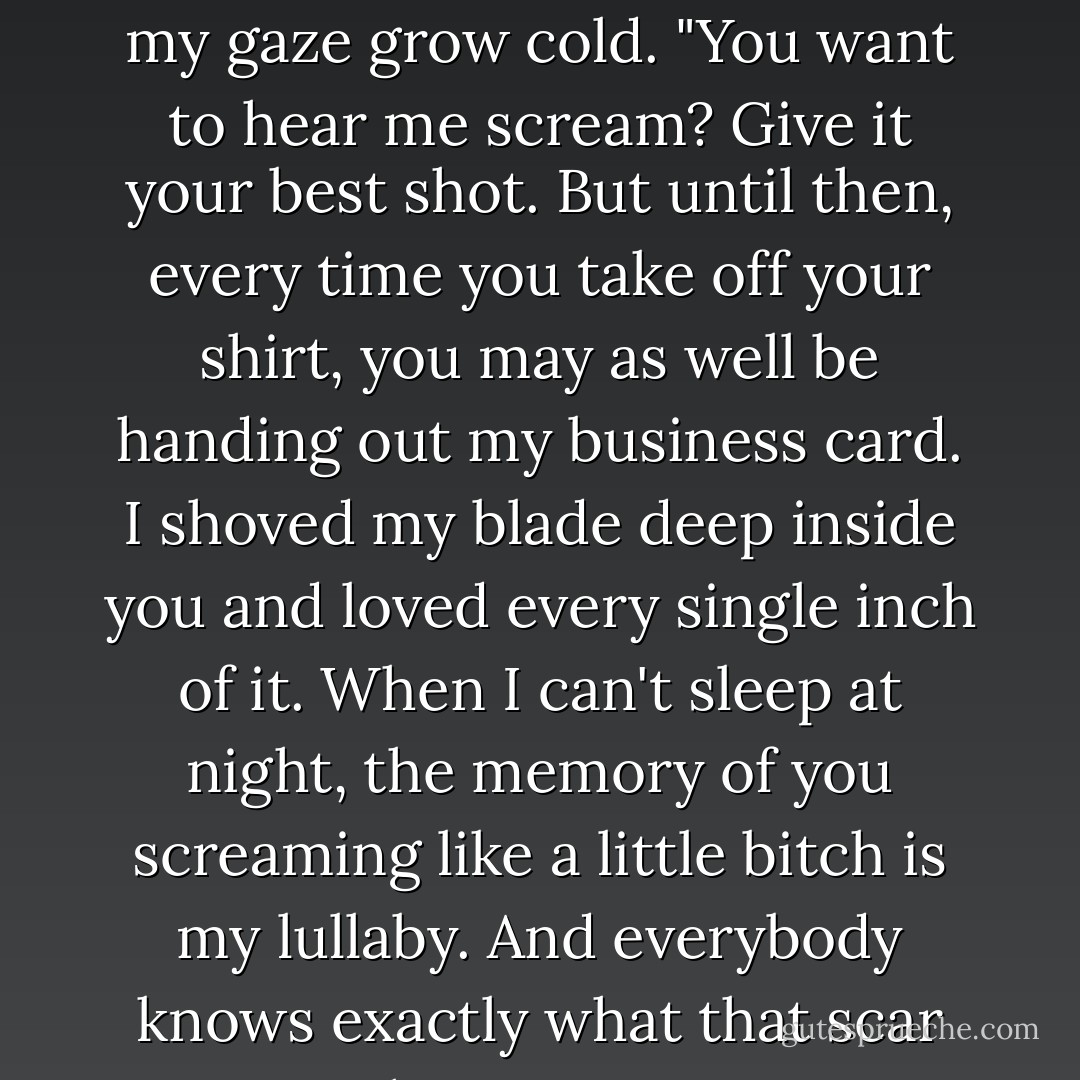 Can I see it?" <br />He blinked, still scowling, "See what?" <br />"Your scar." His expression darkened like a sudden eclipse and I let my gaze grow cold. "You want to hear me scream? Give it your best shot. But until then, every time you take off your shirt, you may as well be handing out my business card. I shoved my blade deep inside you and loved every single inch of it. When I can't sleep at night, the memory of you screaming like a little bitch is my lullaby. And everybody knows exactly what that scar means- that you got your ass handed to you by a little girl. Again. - Rachel Vincent