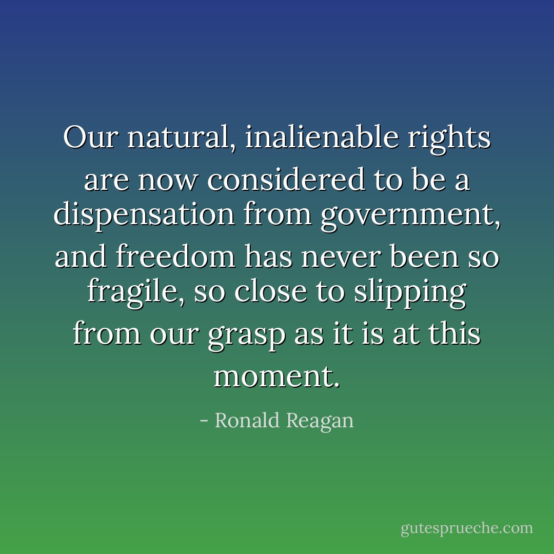 Our natural, inalienable rights are now considered to be a dispensation from government, and freedom has never been so fragile, so close to slipping from our grasp as it is at this moment. - Ronald Reagan