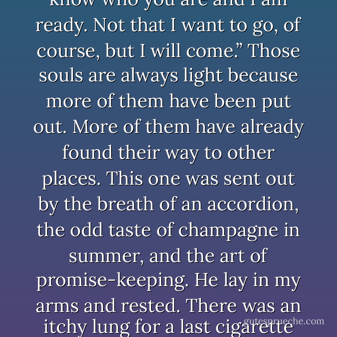 He was tall in the bed and I could see the silver through his eyelids. His soul sat up. It met me. Those kinds of souls always do—the best ones. The ones who rise up and say, “I know who you are and I am ready. Not that I want to go, of course, but I will come.” Those souls are always light because more of them have been put out. More of them have already found their way to other places. This one was sent out by the breath of an accordion, the odd taste of champagne in summer, and the art of promise-keeping. He lay in my arms and rested. There was an itchy lung for a last cigarette and an immense, magnetic pull toward the basement, for the girl who was his daughter and was writing a book down there that he hoped to read one day. - Markus Zusak
