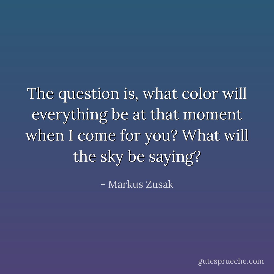 The question is, what color will everything be at that moment when I come for you? What will the sky be saying? - Markus Zusak