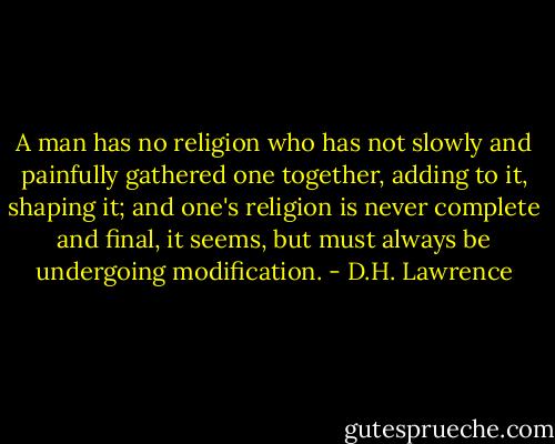A man has no religion who has not slowly and painfully gathered one together, adding to it, shaping it; and one's religion is never complete and final, it seems, but must always be undergoing modification. - D.H. Lawrence