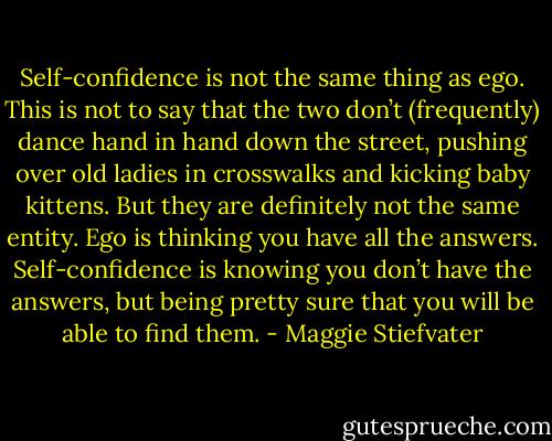 Self-confidence is not the same thing as ego. This is not to say that the two don’t (frequently) dance hand in hand down the street, pushing over old ladies in crosswalks and kicking baby kittens. But they are definitely not the same entity. Ego is thinking you have all the answers. Self-confidence is knowing you don’t have the answers, but being pretty sure that you will be able to find them. - Maggie Stiefvater