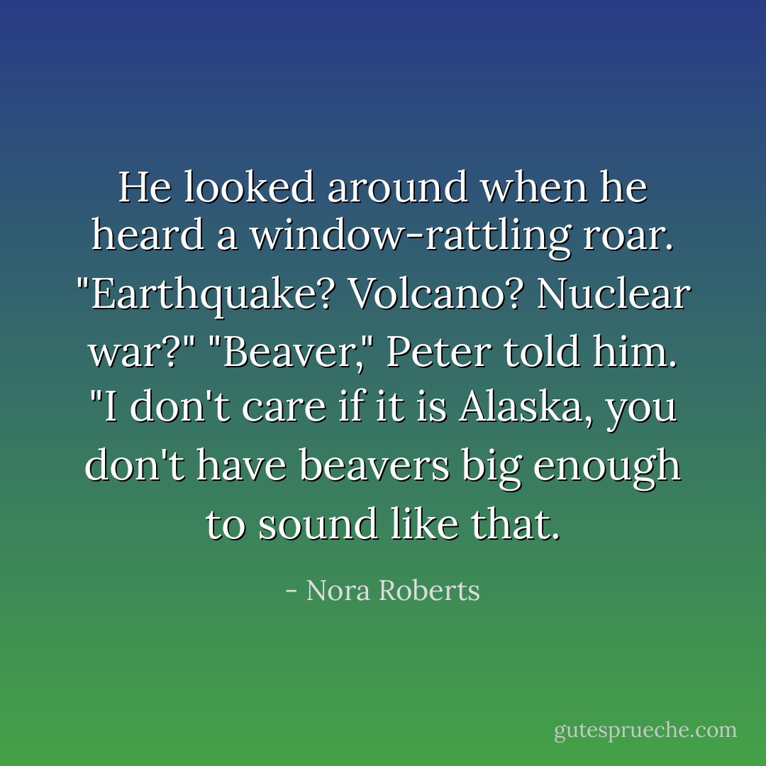 He looked around when he heard a window-rattling roar. "Earthquake? Volcano? Nuclear war?"<br />"Beaver," Peter told him.<br />"I don't care if it is Alaska, you don't have beavers big enough to sound like that. - Nora Roberts