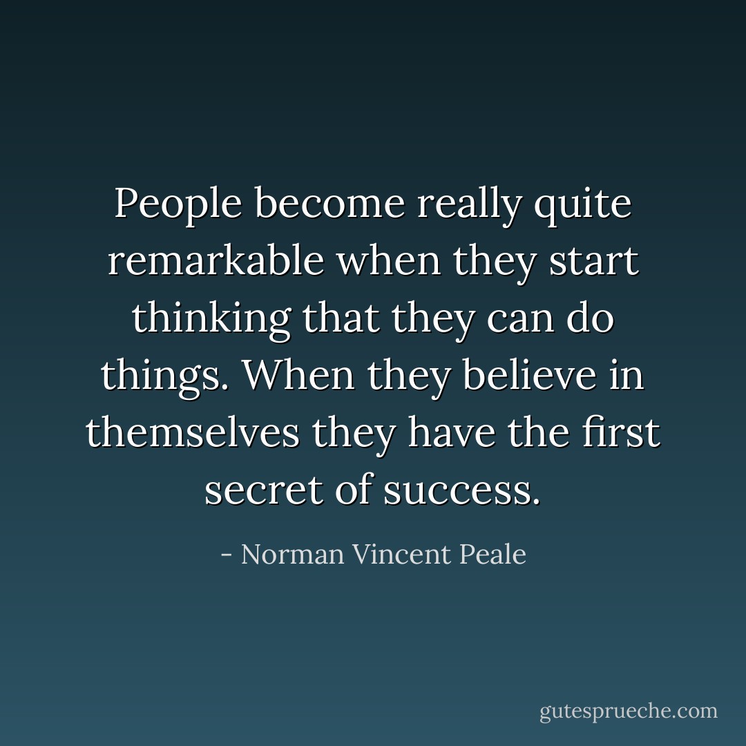 People become really quite remarkable when they start thinking that they can do things. When they believe in themselves they have the first secret of success. - Norman Vincent Peale
