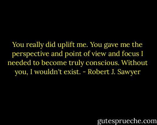 You really did uplift me. You gave me the perspective and point of view and focus I needed to become truly conscious. Without you, I wouldn't exist. - Robert J. Sawyer