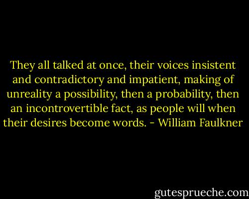 They all talked at once, their voices insistent and contradictory and impatient, making of unreality a possibility, then a probability, then an incontrovertible fact, as people will when their desires become words. - William Faulkner