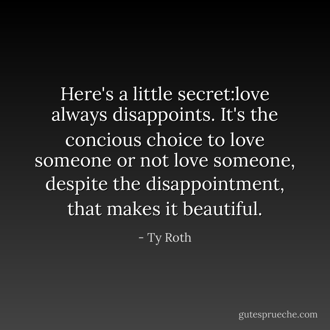 Here's a little secret:love always disappoints. It's the concious choice to love someone or not love someone, despite the disappointment, that makes it beautiful. - Ty Roth