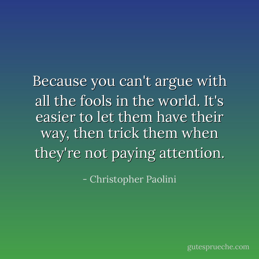 Because you can't argue with all the fools in the world. It's easier to let them have their way, then trick them when they're not paying attention. - Christopher Paolini