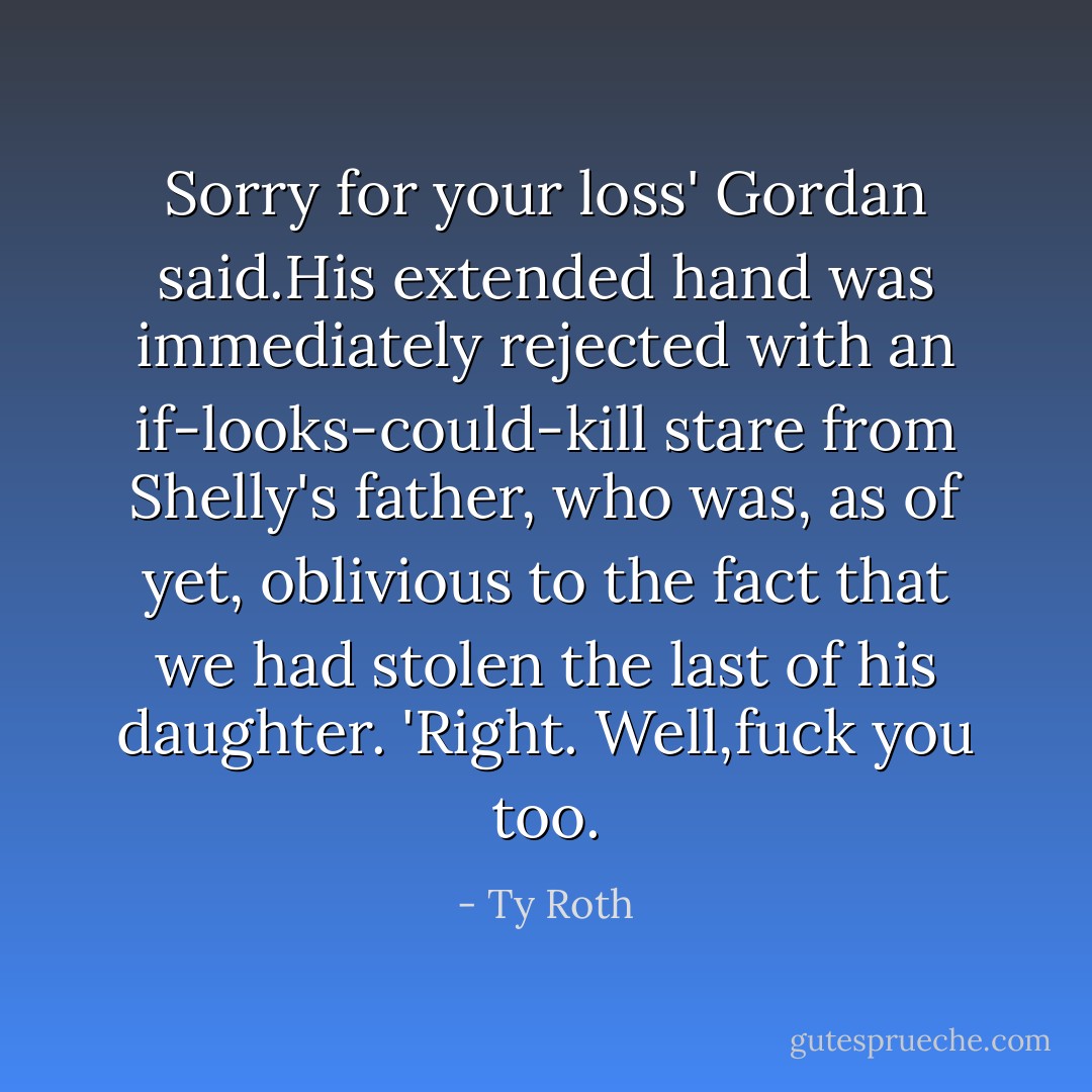 Sorry for your loss' Gordan said.His extended hand was immediately rejected with an if-looks-could-kill stare from Shelly's father, who was, as of yet, oblivious to the fact that we had stolen the last of his daughter.<br />'Right. Well,fuck you too. - Ty Roth