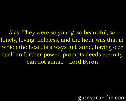 Alas! They were so young, so beautiful, so lonely, loving, helpless, and the hour was that in which the heart is always full, annd, having o'er itself no further power, prompts deeds eternity can not annul. - Lord Byron