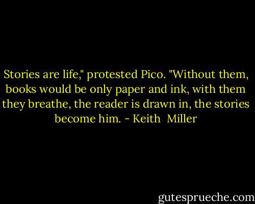 Stories are life," protested Pico. "Without them, books would be only paper and ink, with them they breathe, the reader is drawn in, the stories become him. - Keith  Miller