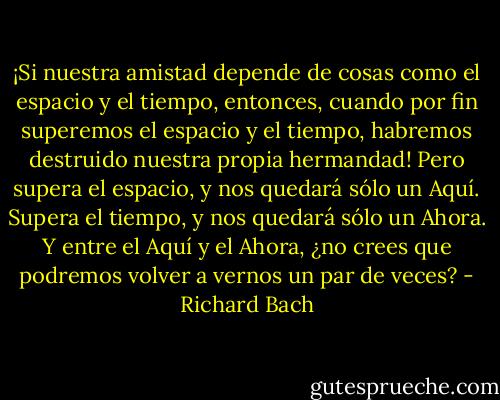 ¡Si nuestra amistad depende de cosas como el espacio y el tiempo, entonces, cuando por fin superemos el espacio y el tiempo, habremos destruido nuestra propia hermandad! Pero supera el espacio, y nos quedará sólo un Aquí. Supera el tiempo, y nos quedará sólo un Ahora. Y entre el Aquí y el Ahora, ¿no crees que podremos volver a vernos un par de veces? - Richard Bach