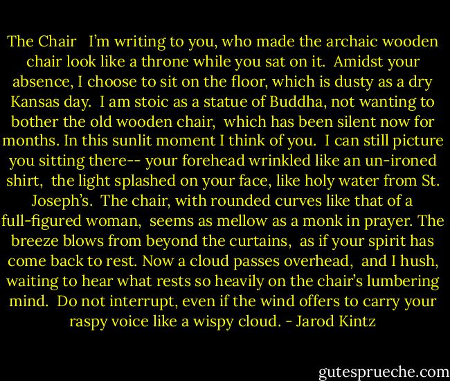 The Chair<br /><br /><br />I’m writing to you, who made the archaic wooden chair<br />look like a throne while you sat on it.<br /><br />Amidst your absence, I choose to sit on the floor,<br />which is dusty as a dry Kansas day.<br /><br />I am stoic as a statue of Buddha,<br />not wanting to bother the old wooden chair,<br /><br />which has been silent now for months.<br />In this sunlit moment I think of you.<br /><br />I can still picture you sitting there--<br />your forehead wrinkled like an un-ironed shirt,<br /><br />the light splashed on your face,<br />like holy water from St. Joseph’s.<br /><br />The chair, with rounded curves<br />like that of a full-figured woman,<br /><br />seems as mellow as a monk in prayer.<br />The breeze blows from beyond the curtains,<br /><br />as if your spirit has come back to rest.<br />Now a cloud passes overhead,<br /><br />and I hush, waiting to hear what rests<br />so heavily on the chair’s lumbering mind.<br /><br />Do not interrupt, even if the wind offers to carry<br />your raspy voice like a wispy cloud. - Jarod Kintz