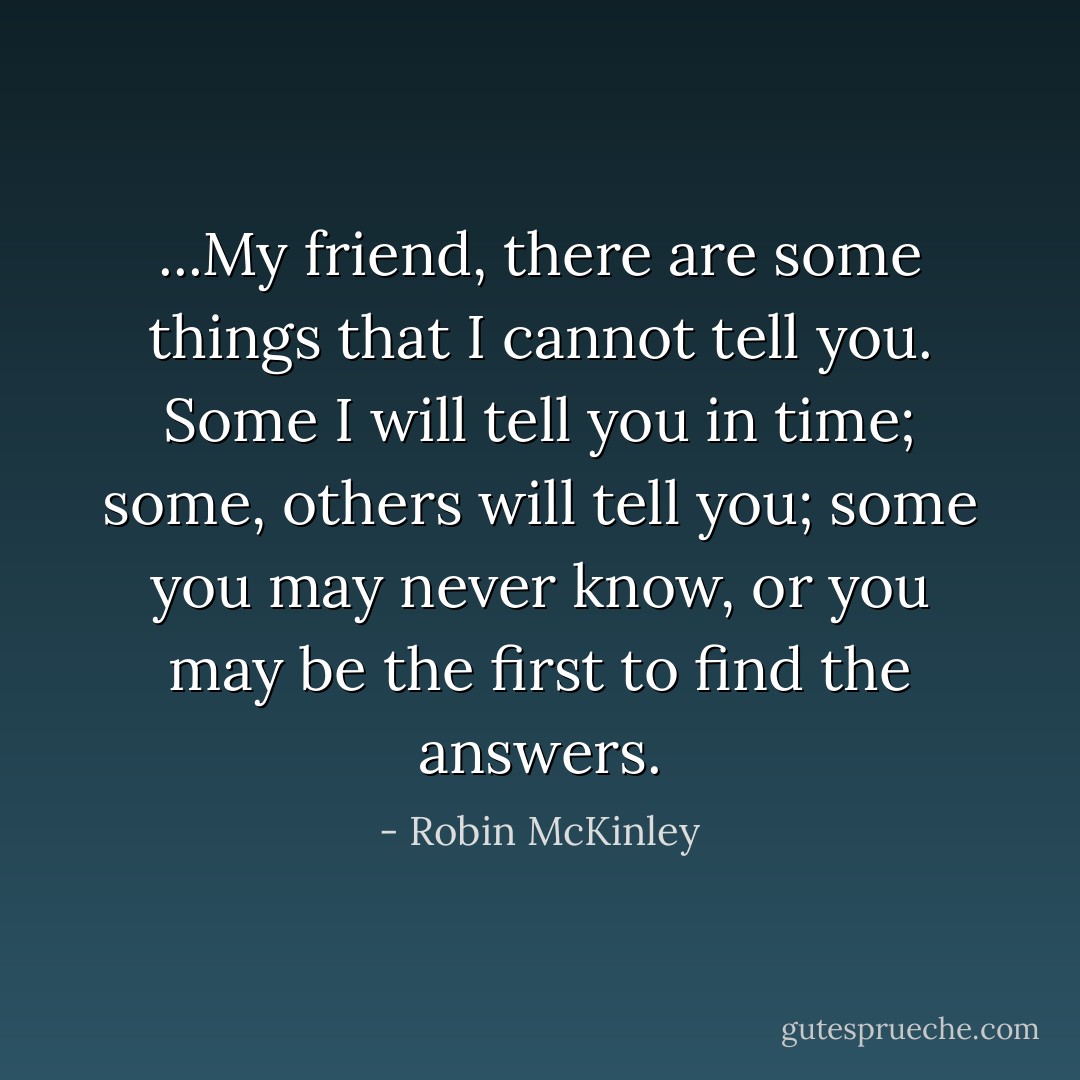 ...My friend, there are some things that I cannot tell you. Some I will tell you in time; some, others will tell you; some you may never know, or you may be the first to find the answers. - Robin McKinley
