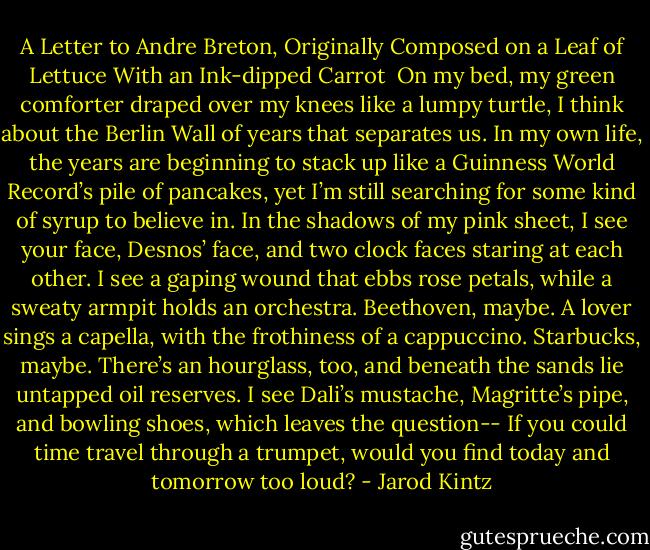 A Letter to Andre Breton, Originally Composed on a Leaf of Lettuce With an Ink-dipped<br />Carrot<br /><br />On my bed, my green comforter<br />draped over my knees like a lumpy turtle,<br />I think about the Berlin Wall of years that separates us.<br />In my own life, the years are beginning to stack up<br />like a Guinness World Record’s pile of pancakes,<br />yet I’m still searching for some kind of syrup to believe in.<br />In the shadows of my pink sheet, I see your face, Desnos’ face,<br />and two clock faces staring at each other. I see a gaping wound<br />that ebbs rose petals, while a sweaty armpit<br />holds an orchestra. Beethoven, maybe.<br />A lover sings a capella, with the frothiness of a cappuccino.<br />Starbucks, maybe. There’s an hourglass, too, and beneath the sands<br />lie untapped oil reserves. I see Dali’s mustache,<br />Magritte’s pipe, and bowling shoes, which leaves the question--<br />If you could time travel through a trumpet, would you find<br />today and tomorrow too loud? - Jarod Kintz