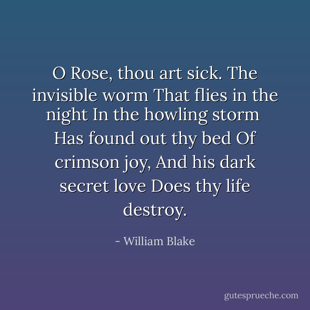 O Rose, thou art sick.<br />The invisible worm<br />That flies in the night<br />In the howling storm<br /><br />Has found out thy bed<br />Of crimson joy,<br />And his dark secret love<br />Does thy life destroy. - William Blake