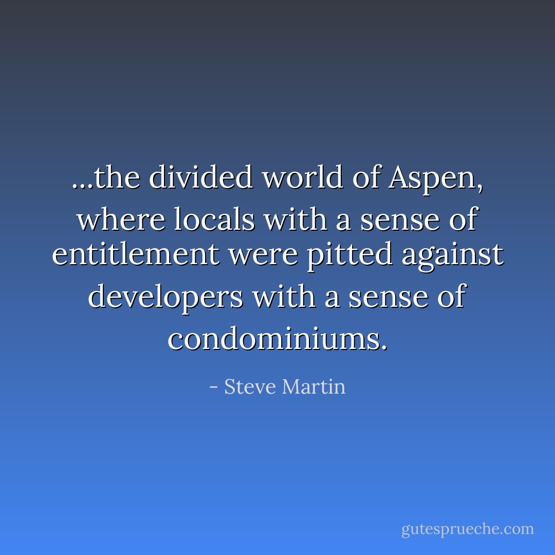 ...the divided world of Aspen, where locals with a sense of entitlement were pitted against developers with a sense of condominiums. - Steve Martin