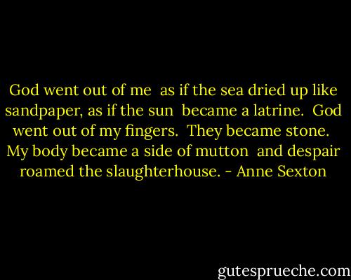 God went out of me <br />as if the sea dried up like sandpaper, as if the sun <br />became a latrine. <br />God went out of my fingers. <br />They became stone. <br />My body became a side of mutton <br />and despair roamed the slaughterhouse. - Anne Sexton
