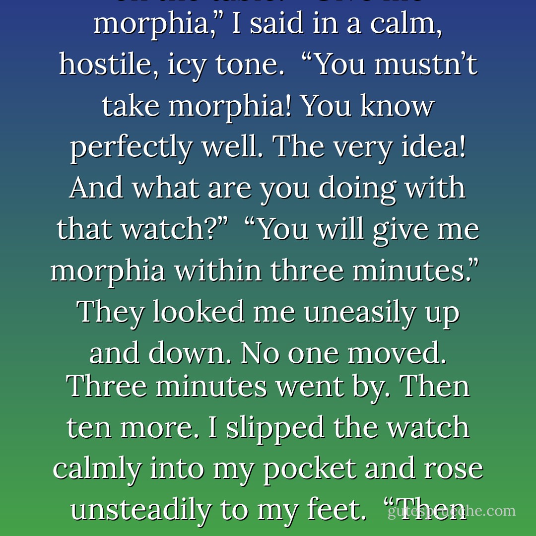 My head ached. I was thinking of the pain, and wondering how it was possible for physical agony to be so intense. I had never imagined that such a torture could be endured. Yet here was I, both conscious and able to think clearly. And not only to think, but to observe the process and make calculations about it. The steel circle round my skull was closing in with faint cracking noises. How much farther could it shrink? I counted the cracking sounds. Since I took the triple dose of pain-killer, there had been two more. …I took out my watch and laid it on the table.<br /><br />“Give me morphia,” I said in a calm, hostile, icy tone.<br /><br />“You mustn’t take morphia! You know perfectly well. The very idea! And what are you doing with that watch?”<br /><br />“You will give me morphia within three minutes.”<br /><br />They looked me uneasily up and down. No one moved. Three minutes went by. Then ten more. I slipped the watch calmly into my pocket and rose unsteadily to my feet.<br /><br />“Then take me to the Fiakker Bar. They say it’s a good show, and to-night I want to enjoy myself.”<br /><br />The others jumped up with a feeling of relief.<br /><br />I never confessed the secret to anyone, either then or afterwards. I had made up my mind at the end of those three minutes — for the first and last time in my life — that if my headache had not stopped within the next ten I should throw myself under the nearest tram.<br /><br />It never came out whether I should have kept to my resolve, for the pain left with the suddenness of lighting. - Frigyes Karinthy