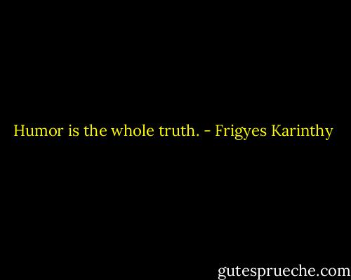 Humor is the whole truth. - Frigyes Karinthy