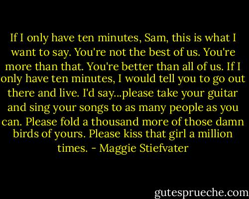 If I only have ten minutes, Sam, this is what I want to say. You're not the best of us. You're more than that. You're better than all of us. If I only have ten minutes, I would tell you to go out there and live. I'd say...please take your guitar and sing your songs to as many people as you can. Please fold a thousand more of those damn birds of yours. Please kiss that girl a million times. - Maggie Stiefvater