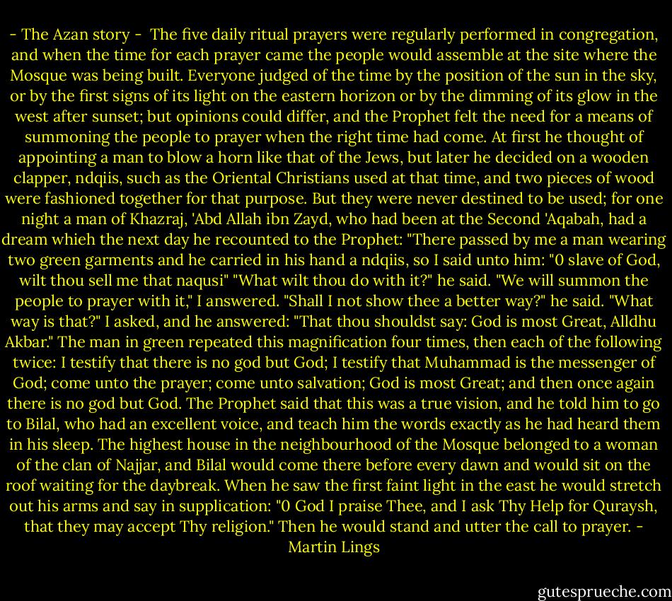 - The Azan story -<br /><br />The five daily ritual prayers were regularly performed in congregation, and when the time for each prayer came the people would assemble at the site where the Mosque was being built. Everyone judged of the time by the position of the sun in the sky, or by the first signs of its light on the eastern horizon or by the dimming of its glow in the west after sunset; but opinions could differ, and the Prophet felt the need for a means of summoning the people to prayer when the right time had come. At first he thought of appointing a man to blow a horn like that of the Jews, but later he decided on a wooden clapper, ndqiis, such as the Oriental Christians used at that time, and two pieces of wood were fashioned together for that purpose. But they were never destined to be used; for one night a man of Khazraj, 'Abd Allah ibn Zayd, who had been at the Second 'Aqabah, had a dream whieh the next day he recounted to the Prophet: "There passed by me a man wearing two green garments and he carried in his hand a ndqiis, so I said unto him: "0 slave of God, wilt thou sell me that naqusi" "What wilt thou do with it?" he said. "We will summon the people to prayer with it," I answered. "Shall I not show thee a better way?" he said. "What way is that?" I asked, and he answered: "That thou shouldst say: God is most Great, Alldhu Akbar." The man in green repeated this magnification four times, then each of the following twice: I testify that there is no god but God; I testify that Muhammad is the messenger of God; come unto the prayer; come unto salvation; God is most Great; and then once again there is no god but God.<br />The Prophet said that this was a true vision, and he told him to go to Bilal, who had an excellent voice, and teach him the words exactly as he had heard them in his sleep. The highest house in the neighbourhood of the Mosque belonged to a woman of the clan of Najjar, and Bilal would come there before every dawn and would sit on the roof waiting for the daybreak. When he saw the first faint light in the east he would stretch out his arms and say in supplication: "0 God I praise Thee, and I ask Thy Help for Quraysh, that they may accept Thy religion." Then he would stand and utter the call to prayer. - Martin Lings