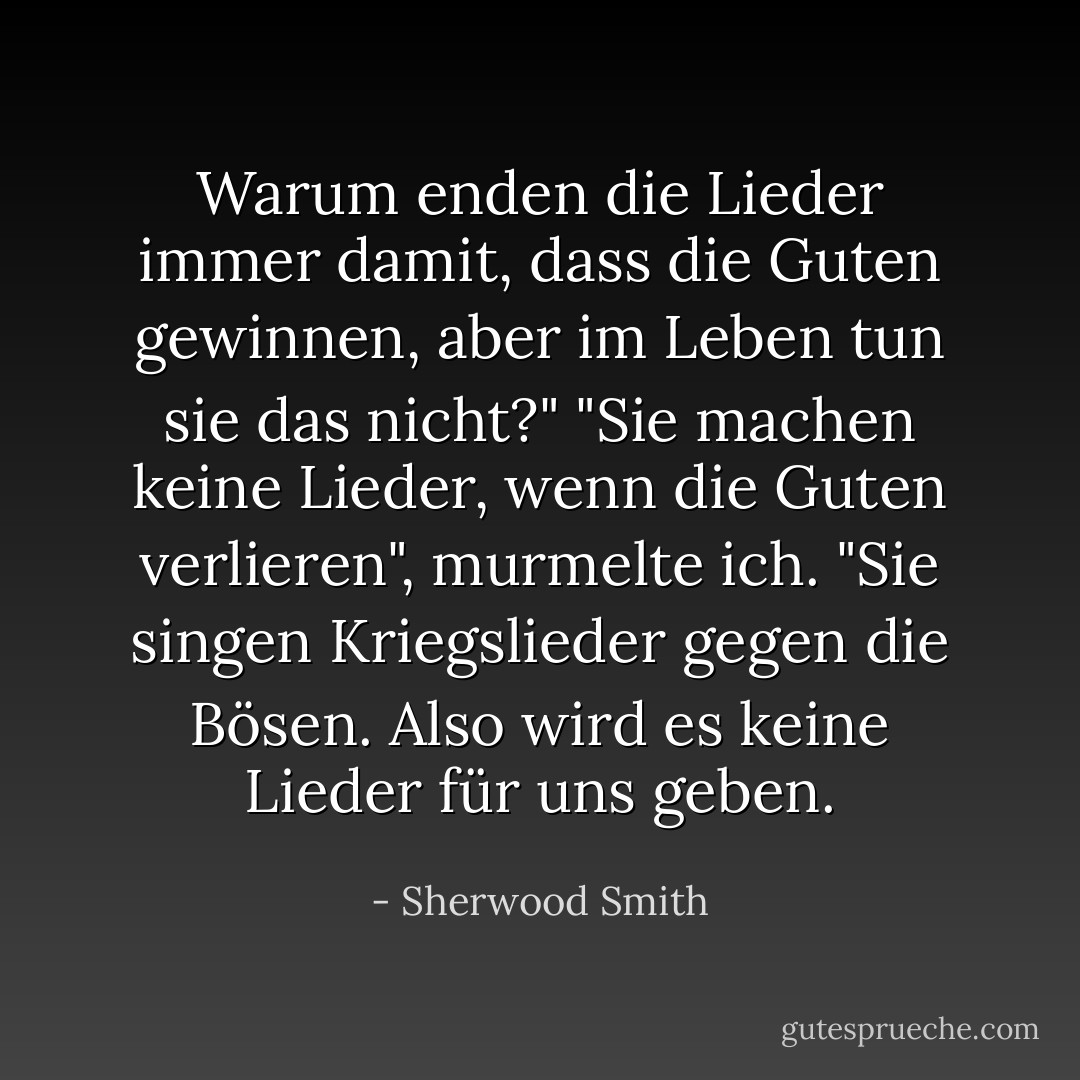 Warum enden die Lieder immer damit, dass die Guten gewinnen, aber im Leben tun sie das nicht?"<br />"Sie machen keine Lieder, wenn die Guten verlieren", murmelte ich. "Sie singen Kriegslieder gegen die Bösen. Also wird es keine Lieder für uns geben. - Sherwood Smith<