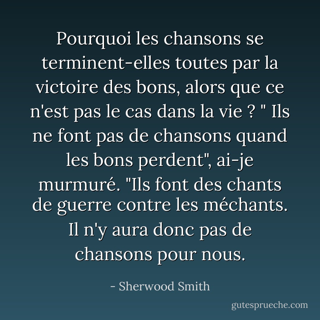 Pourquoi les chansons se terminent-elles toutes par la victoire des bons, alors que ce n'est pas le cas dans la vie ? "<br />Ils ne font pas de chansons quand les bons perdent", ai-je murmuré. "Ils font des chants de guerre contre les méchants. Il n'y aura donc pas de chansons pour nous. - Sherwood Smith
