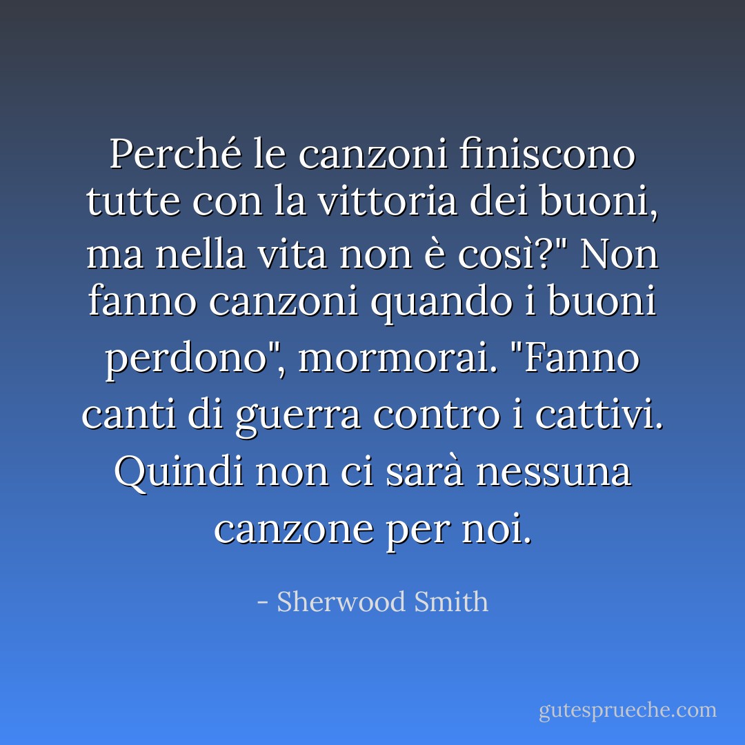 Perché le canzoni finiscono tutte con la vittoria dei buoni, ma nella vita non è così?"<br />Non fanno canzoni quando i buoni perdono", mormorai. "Fanno canti di guerra contro i cattivi. Quindi non ci sarà nessuna canzone per noi. - Sherwood Smith
