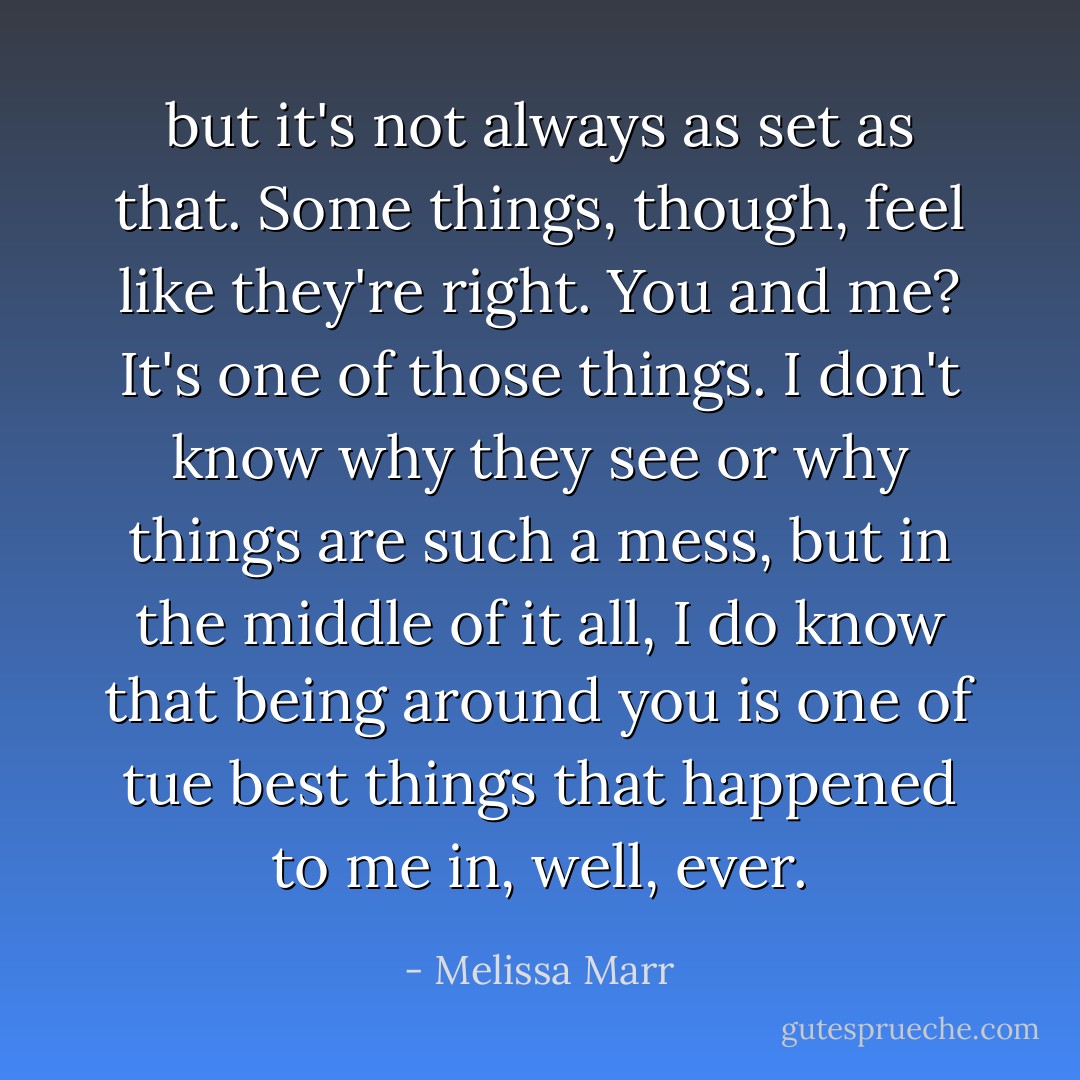 but it's not always as set as that. Some things, though, feel like they're right. You and me? It's one of those things. I don't know why they see or why things are such a mess, but in the middle of it all, I do know that being around you is one of tue best things that happened to me in, well, ever. - Melissa Marr
