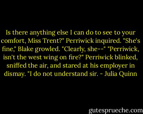 Is there anything else I can do to see to your comfort, Miss Trent?" Perriwick inquired.<br />"She's fine," Blake growled.<br />"Clearly, she--"<br />"Perriwick, isn't the west wing on fire?"<br />Perriwick blinked, sniffed the air, and stared at his employer in dismay. "I do not understand sir. - Julia Quinn