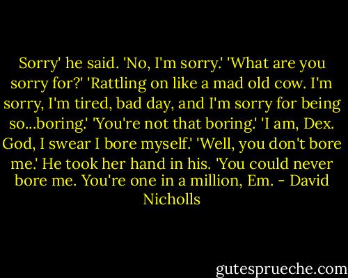 Sorry' he said. 'No, I'm sorry.' 'What are you sorry for?' 'Rattling on like a mad old cow. I'm sorry, I'm tired, bad day, and I'm sorry for being so...boring.' 'You're not that boring.' 'I am, Dex. God, I swear I bore myself.' 'Well, you don't bore me.' He took her hand in his. 'You could never bore me. You're one in a million, Em. - David Nicholls
