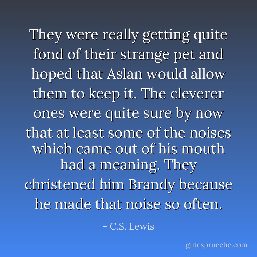 They were really getting quite fond of their strange pet and hoped that Aslan would allow them to keep it. The cleverer ones were quite sure by now that at least some of the noises which came out of his mouth had a meaning. They christened him Brandy because he made that noise so often. - C.S. Lewis