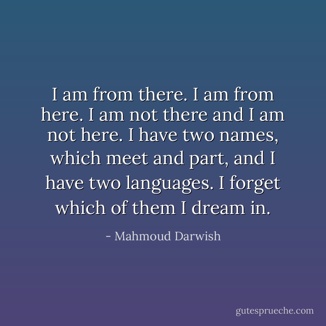 I am from there. I am from here.<br />I am not there and I am not here.<br />I have two names, which meet and part,<br />and I have two languages.<br />I forget which of them I dream in. - Mahmoud Darwish