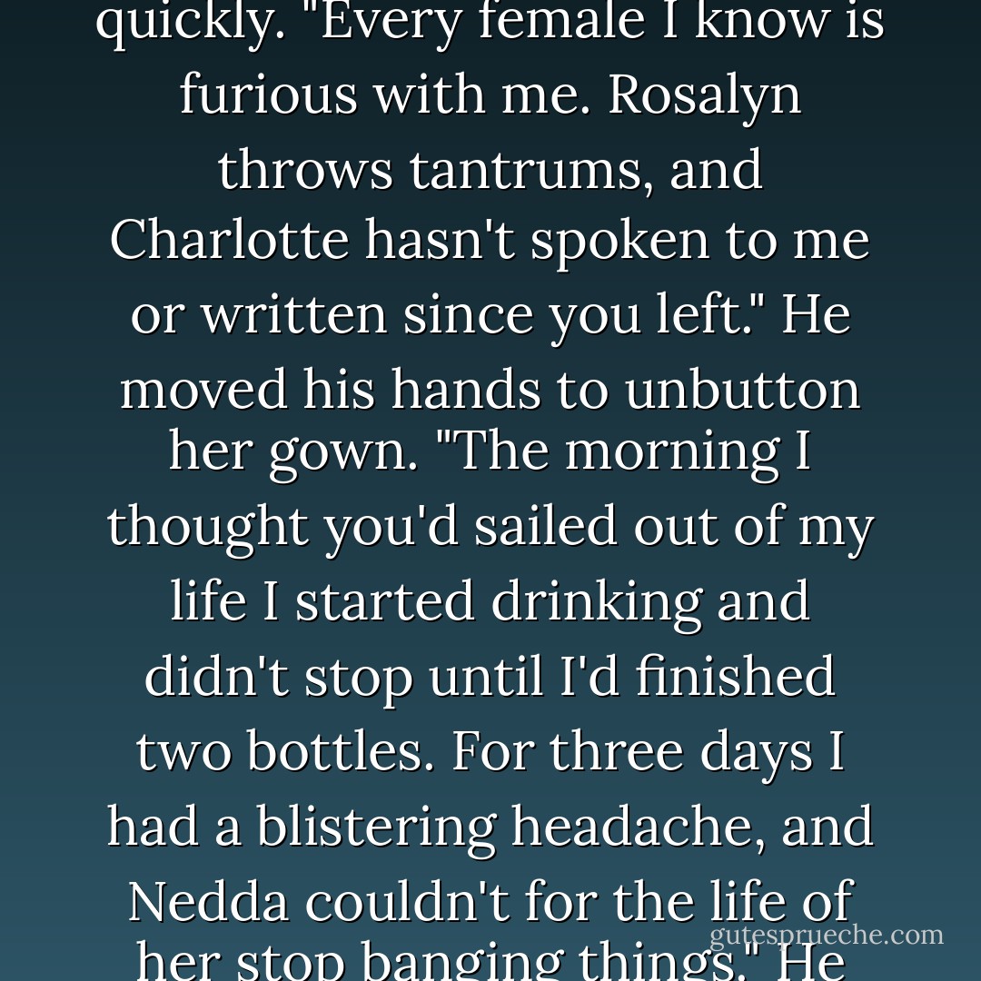 I'm still furious with you," she murmured, kissing a line down his chest.<br />"Oh, God, please don't be furious," he choked out quickly. "Every female I know is furious with me. Rosalyn throws tantrums, and Charlotte hasn't spoken to me or written since you left." He moved his hands to unbutton her gown. "The morning I thought you'd sailed out of my life I started drinking and didn't stop until I'd finished two bottles. For three days I had a blistering headache, and Nedda couldn't for the life of her stop banging things." He groaned. "And I can't even begin to tell you about your sisters. - Adele Ashworth