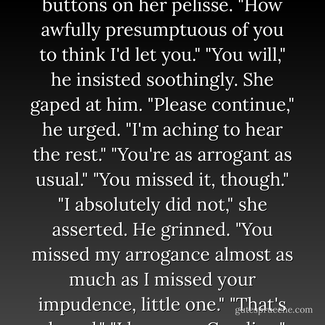 Forgive me, madam," he said lightly, amused, "but waiting to make love to you again is straining my nerves." <br />She scoffed but she was quite shaken; he could see it in her expression, in the way she nervously toyed with the buttons on her pelisse.<br />"How awfully presumptuous of you to think I'd let you."<br />"You will," he insisted soothingly.<br />She gaped at him.<br />"Please continue," he urged. "I'm aching to hear the rest."<br />"You're as arrogant as usual."<br />"You missed it, though."<br />"I absolutely did not," she asserted.<br />He grinned. "You missed my arrogance almost as much as I missed your impudence, little one."<br />"That's absurd."<br />"I love you, Caroline," he softly, quickly replied, catching her off guard with such tenderness. "Move on before I decide I'm finished with this conversation, rip off your clothes, and show you how much. - Adele Ashworth