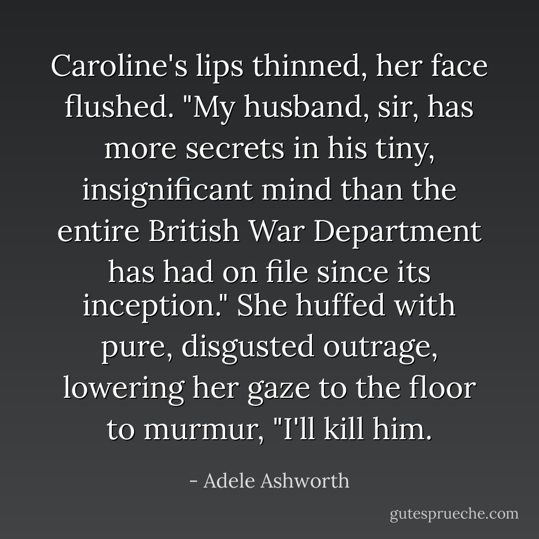 Caroline's lips thinned, her face flushed. "My husband, sir, has more secrets in his tiny, insignificant mind than the entire British War Department has had on file since its inception." She huffed with pure, disgusted outrage, lowering her gaze to the floor to murmur, "I'll kill him. - Adele Ashworth